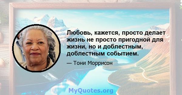 Любовь, кажется, просто делает жизнь не просто пригодной для жизни, но и доблестным, доблестным событием.