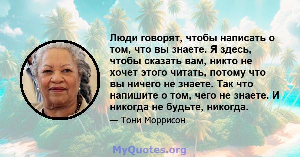 Люди говорят, чтобы написать о том, что вы знаете. Я здесь, чтобы сказать вам, никто не хочет этого читать, потому что вы ничего не знаете. Так что напишите о том, чего не знаете. И никогда не будьте, никогда.