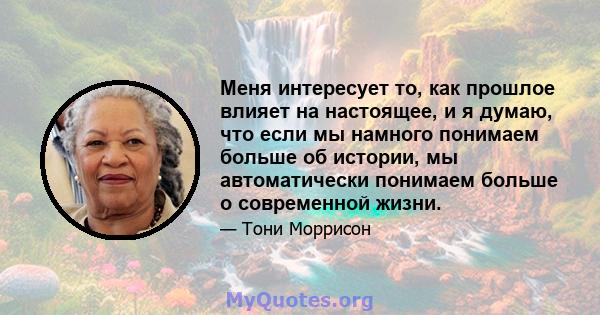 Меня интересует то, как прошлое влияет на настоящее, и я думаю, что если мы намного понимаем больше об истории, мы автоматически понимаем больше о современной жизни.