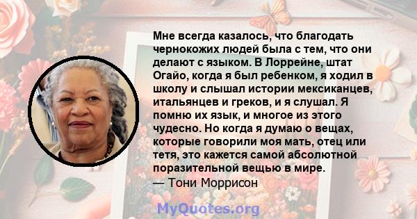 Мне всегда казалось, что благодать чернокожих людей была с тем, что они делают с языком. В Лоррейне, штат Огайо, когда я был ребенком, я ходил в школу и слышал истории мексиканцев, итальянцев и греков, и я слушал. Я