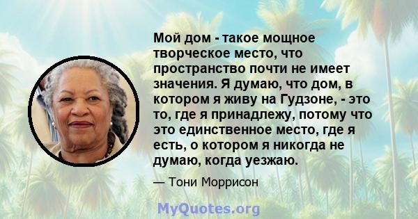 Мой дом - такое мощное творческое место, что пространство почти не имеет значения. Я думаю, что дом, в котором я живу на Гудзоне, - это то, где я принадлежу, потому что это единственное место, где я есть, о котором я