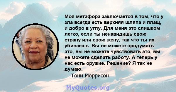 Моя метафора заключается в том, что у зла всегда есть верхняя шляпа и плащ, и добро в углу. Для меня это слишком легко, если ты ненавидишь свою страну или свою жену, так что ты их убиваешь. Вы не можете продумать это,