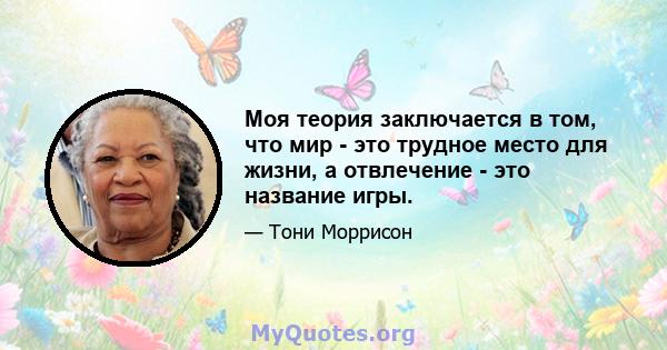 Моя теория заключается в том, что мир - это трудное место для жизни, а отвлечение - это название игры.