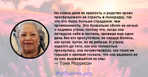 На самом деле ее зрелость и родство крови преобразовали ее страсть в лихорадку, так что это было больше страдания, чем привязанность. Это буквально сбило ее ночью и подняла утром, потому что, когда она потащила себя в