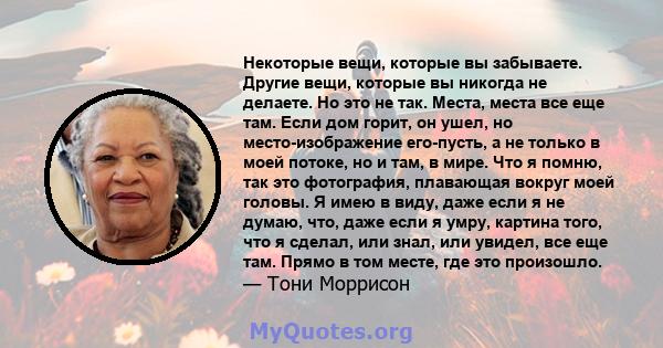 Некоторые вещи, которые вы забываете. Другие вещи, которые вы никогда не делаете. Но это не так. Места, места все еще там. Если дом горит, он ушел, но место-изображение его-пусть, а не только в моей потоке, но и там, в