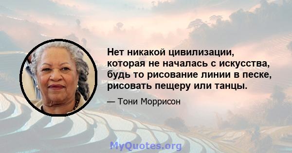 Нет никакой цивилизации, которая не началась с искусства, будь то рисование линии в песке, рисовать пещеру или танцы.