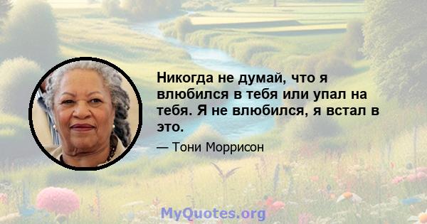 Никогда не думай, что я влюбился в тебя или упал на тебя. Я не влюбился, я встал в это.