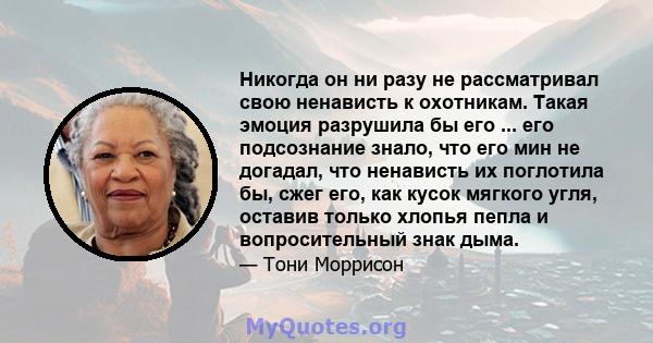 Никогда он ни разу не рассматривал свою ненависть к охотникам. Такая эмоция разрушила бы его ... его подсознание знало, что его мин не догадал, что ненависть их поглотила бы, сжег его, как кусок мягкого угля, оставив