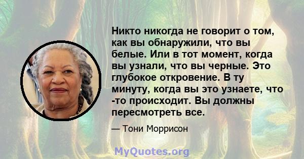 Никто никогда не говорит о том, как вы обнаружили, что вы белые. Или в тот момент, когда вы узнали, что вы черные. Это глубокое откровение. В ту минуту, когда вы это узнаете, что -то происходит. Вы должны пересмотреть