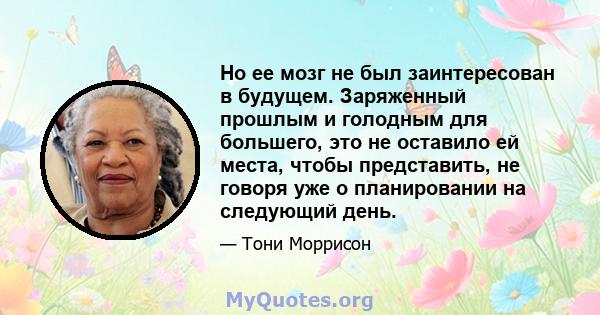 Но ее мозг не был заинтересован в будущем. Заряженный прошлым и голодным для большего, это не оставило ей места, чтобы представить, не говоря уже о планировании на следующий день.