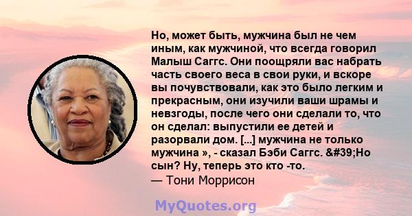 Но, может быть, мужчина был не чем иным, как мужчиной, что всегда говорил Малыш Саггс. Они поощряли вас набрать часть своего веса в свои руки, и вскоре вы почувствовали, как это было легким и прекрасным, они изучили