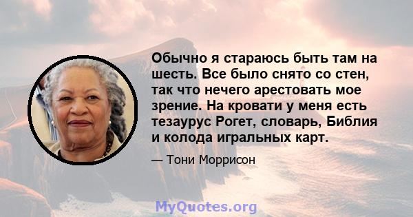 Обычно я стараюсь быть там на шесть. Все было снято со стен, так что нечего арестовать мое зрение. На кровати у меня есть тезаурус Рогет, словарь, Библия и колода игральных карт.