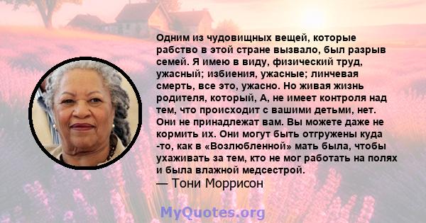 Одним из чудовищных вещей, которые рабство в этой стране вызвало, был разрыв семей. Я имею в виду, физический труд, ужасный; избиения, ужасные; линчевая смерть, все это, ужасно. Но живая жизнь родителя, который, А, не