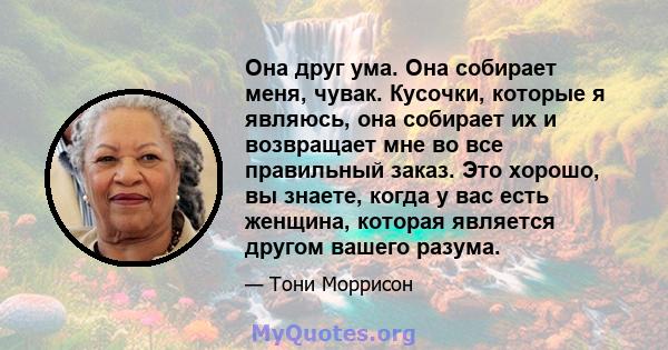 Она друг ума. Она собирает меня, чувак. Кусочки, которые я являюсь, она собирает их и возвращает мне во все правильный заказ. Это хорошо, вы знаете, когда у вас есть женщина, которая является другом вашего разума.