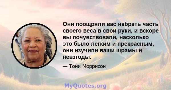 Они поощряли вас набрать часть своего веса в свои руки, и вскоре вы почувствовали, насколько это было легким и прекрасным, они изучили ваши шрамы и невзгоды.