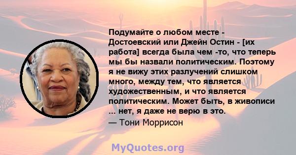 Подумайте о любом месте - Достоевский или Джейн Остин - [их работа] всегда была чем -то, что теперь мы бы назвали политическим. Поэтому я не вижу этих разлучений слишком много, между тем, что является художественным, и