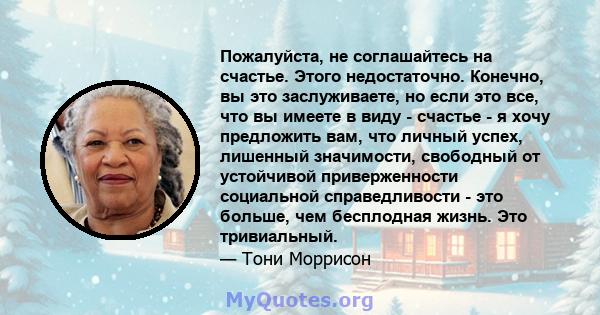 Пожалуйста, не соглашайтесь на счастье. Этого недостаточно. Конечно, вы это заслуживаете, но если это все, что вы имеете в виду - счастье - я хочу предложить вам, что личный успех, лишенный значимости, свободный от