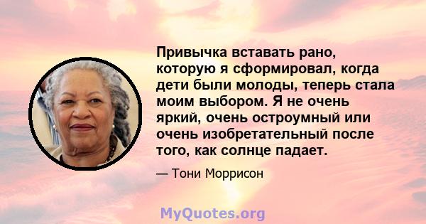 Привычка вставать рано, которую я сформировал, когда дети были молоды, теперь стала моим выбором. Я не очень яркий, очень остроумный или очень изобретательный после того, как солнце падает.