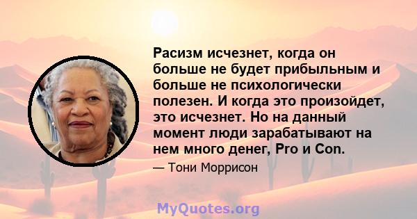 Расизм исчезнет, ​​когда он больше не будет прибыльным и больше не психологически полезен. И когда это произойдет, это исчезнет. Но на данный момент люди зарабатывают на нем много денег, Pro и Con.