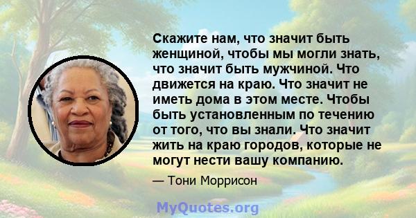 Скажите нам, что значит быть женщиной, чтобы мы могли знать, что значит быть мужчиной. Что движется на краю. Что значит не иметь дома в этом месте. Чтобы быть установленным по течению от того, что вы знали. Что значит