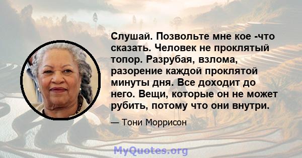 Слушай. Позвольте мне кое -что сказать. Человек не проклятый топор. Разрубая, взлома, разорение каждой проклятой минуты дня. Все доходит до него. Вещи, которые он не может рубить, потому что они внутри.