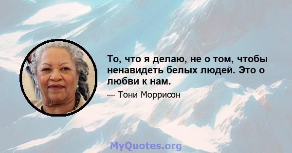 То, что я делаю, не о том, чтобы ненавидеть белых людей. Это о любви к нам.