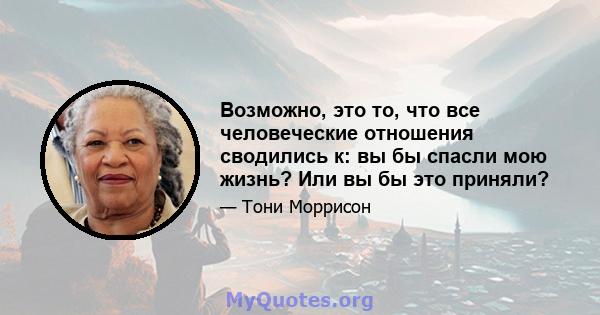 Возможно, это то, что все человеческие отношения сводились к: вы бы спасли мою жизнь? Или вы бы это приняли?