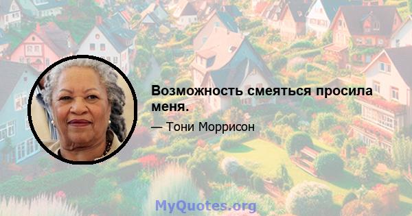 Возможность смеяться просила меня.