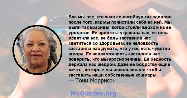 Все мы-все, кто знал ее-погибнул так здорово после того, как мы почистили себя на ней. Мы были так красивы, когда стояли верхом на ее уродстве. Ее простота украсила нас, ее вина освятила нас, ее боль заставила нас