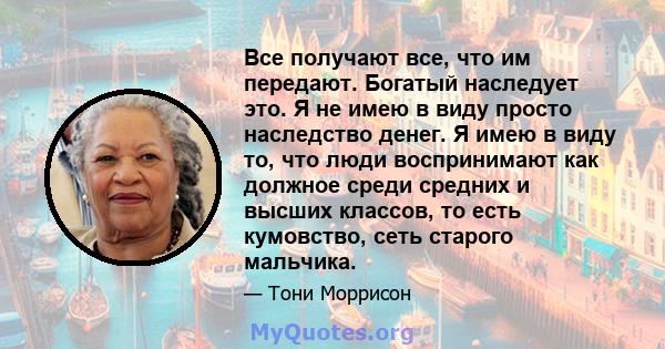 Все получают все, что им передают. Богатый наследует это. Я не имею в виду просто наследство денег. Я имею в виду то, что люди воспринимают как должное среди средних и высших классов, то есть кумовство, сеть старого