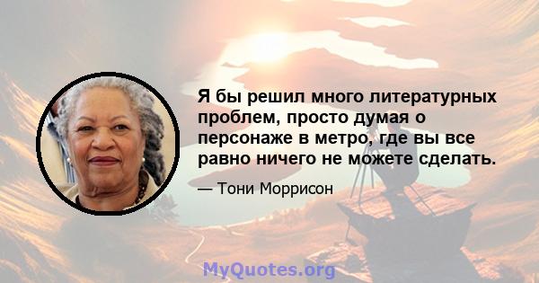 Я бы решил много литературных проблем, просто думая о персонаже в метро, ​​где вы все равно ничего не можете сделать.