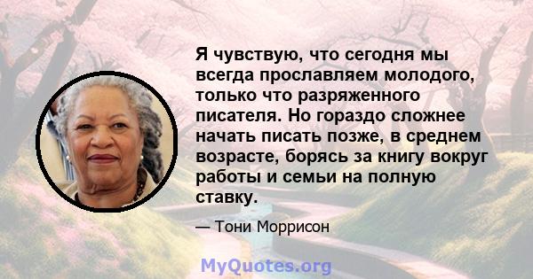 Я чувствую, что сегодня мы всегда прославляем молодого, только что разряженного писателя. Но гораздо сложнее начать писать позже, в среднем возрасте, борясь за книгу вокруг работы и семьи на полную ставку.