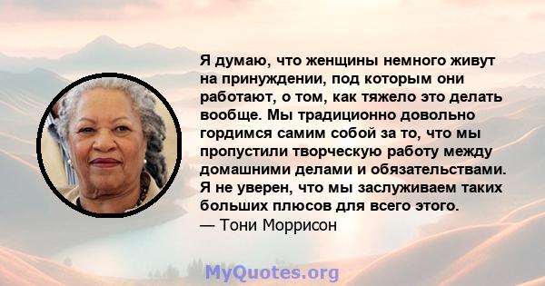 Я думаю, что женщины немного живут на принуждении, под которым они работают, о том, как тяжело это делать вообще. Мы традиционно довольно гордимся самим собой за то, что мы пропустили творческую работу между домашними