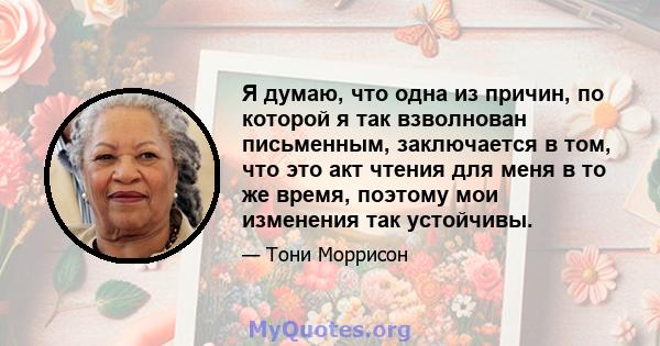 Я думаю, что одна из причин, по которой я так взволнован письменным, заключается в том, что это акт чтения для меня в то же время, поэтому мои изменения так устойчивы.