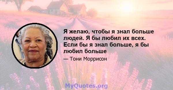 Я желаю, чтобы я знал больше людей. Я бы любил их всех. Если бы я знал больше, я бы любил больше