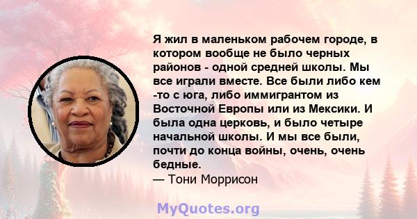 Я жил в маленьком рабочем городе, в котором вообще не было черных районов - одной средней школы. Мы все играли вместе. Все были либо кем -то с юга, либо иммигрантом из Восточной Европы или из Мексики. И была одна