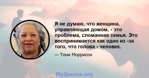 Я не думаю, что женщина, управляющая домом, - это проблема, сломанная семья. Это воспринимается как одно из -за того, что голова - человек.