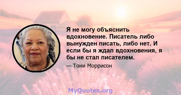 Я не могу объяснить вдохновение. Писатель либо вынужден писать, либо нет. И если бы я ждал вдохновения, я бы не стал писателем.