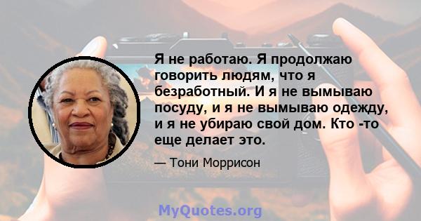 Я не работаю. Я продолжаю говорить людям, что я безработный. И я не вымываю посуду, и я не вымываю одежду, и я не убираю свой дом. Кто -то еще делает это.