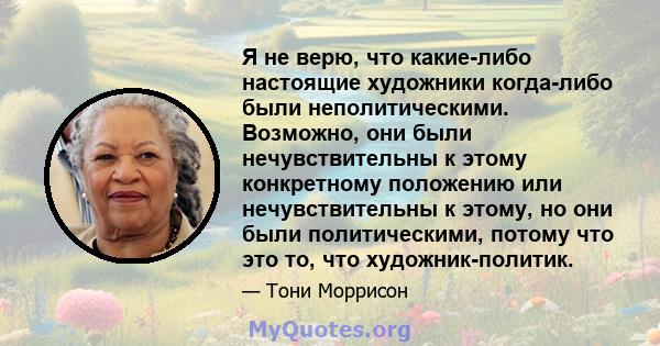 Я не верю, что какие-либо настоящие художники когда-либо были неполитическими. Возможно, они были нечувствительны к этому конкретному положению или нечувствительны к этому, но они были политическими, потому что это то,