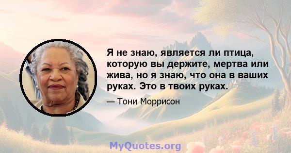 Я не знаю, является ли птица, которую вы держите, мертва или жива, но я знаю, что она в ваших руках. Это в твоих руках.