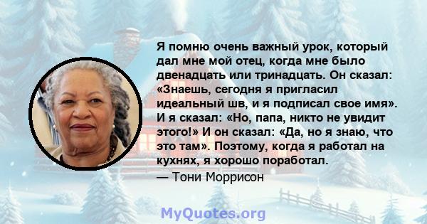 Я помню очень важный урок, который дал мне мой отец, когда мне было двенадцать или тринадцать. Он сказал: «Знаешь, сегодня я пригласил идеальный шв, и я подписал свое имя». И я сказал: «Но, папа, никто не увидит этого!» 