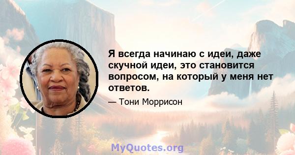 Я всегда начинаю с идеи, даже скучной идеи, это становится вопросом, на который у меня нет ответов.