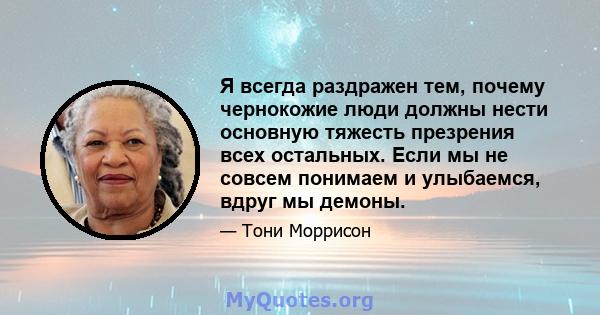 Я всегда раздражен тем, почему чернокожие люди должны нести основную тяжесть презрения всех остальных. Если мы не совсем понимаем и улыбаемся, вдруг мы демоны.