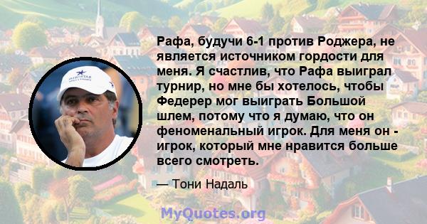 Рафа, будучи 6-1 против Роджера, не является источником гордости для меня. Я счастлив, что Рафа выиграл турнир, но мне бы хотелось, чтобы Федерер мог выиграть Большой шлем, потому что я думаю, что он феноменальный