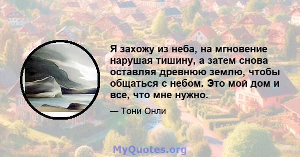 Я захожу из неба, на мгновение нарушая тишину, а затем снова оставляя древнюю землю, чтобы общаться с небом. Это мой дом и все, что мне нужно.