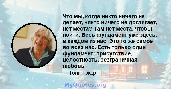 Что мы, когда никто ничего не делает, никто ничего не достигает, нет места? Там нет места, чтобы пойти. Весь фундамент уже здесь, в каждом из нас. Это то же самое во всех нас. Есть только один фундамент: присутствие,