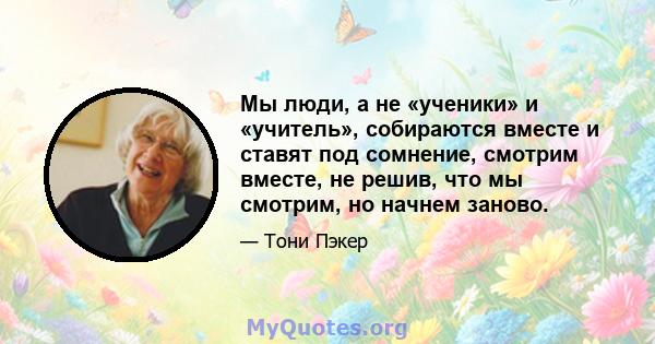 Мы люди, а не «ученики» и «учитель», собираются вместе и ставят под сомнение, смотрим вместе, не решив, что мы смотрим, но начнем заново.