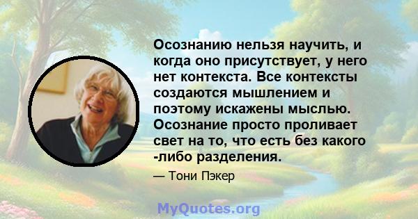 Осознанию нельзя научить, и когда оно присутствует, у него нет контекста. Все контексты создаются мышлением и поэтому искажены мыслью. Осознание просто проливает свет на то, что есть без какого -либо разделения.