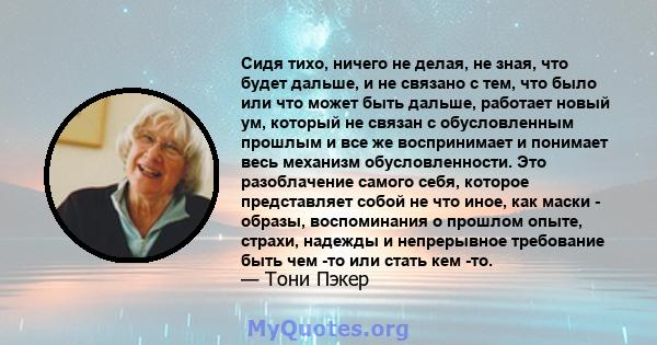 Сидя тихо, ничего не делая, не зная, что будет дальше, и не связано с тем, что было или что может быть дальше, работает новый ум, который не связан с обусловленным прошлым и все же воспринимает и понимает весь механизм